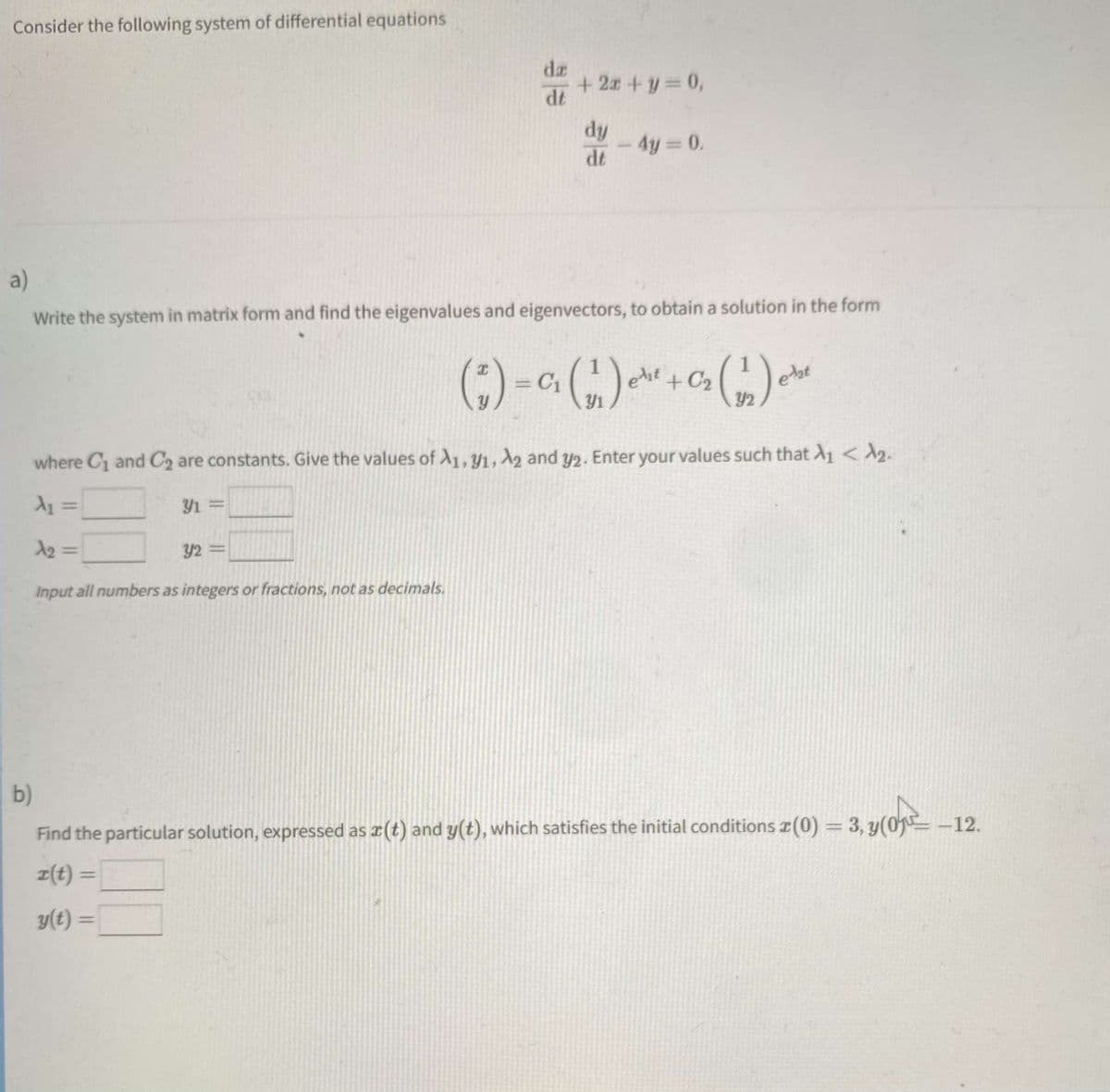 Consider the following system of differential equations
+22+1=0,
dy
- 4y= 0.
dt
a)
Write the system in matrix form and find the eigenvalues and eigenvectors, to obtain a solution in the form
I
( ₁ ) = C₁₂ (₁1₁) er ²
a
et + C₂
(1₂)
elat
Y2
where C₁ and C₂ are constants. Give the values of A1, 91, A2 and y2. Enter your values such that A₁ < ₂.
A₁ =
Y1 =
32=
Input all numbers as integers or fractions, not as decimals.
b)
Find the particular solution, expressed as x(t) and y(t), which satisfies the initial conditions (0) = 3, y(0-12.
ข(0)=
r(t) =
y(t) =
da
dt