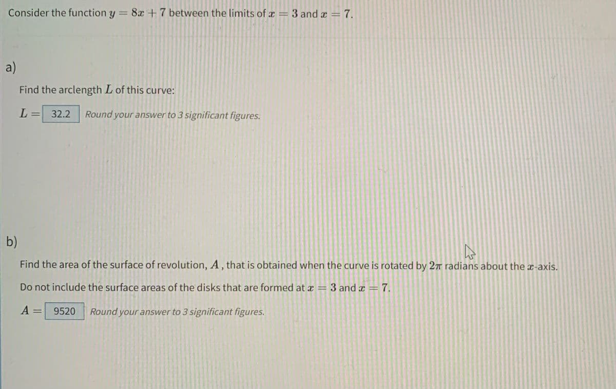 Consider the function y = 8x + 7 between the limits of x = 3 and x = 7.
a)
Find the arclength L of this curve:
L
= 32.2 Round your answer to 3 significant figures.
b)
Find the area of the surface of revolution, A, that is obtained when the curve is rotated by 27 radians about the x-axis.
Do not include the surface areas of the disks that are formed at x = 3 and x = 7.
A
= 9520 Round your answer to 3 significant figures.