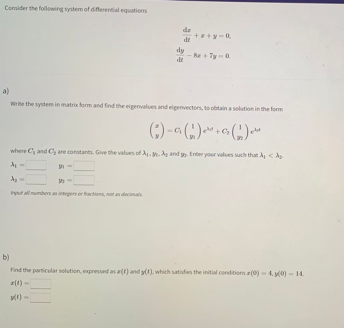 Consider the following system of differential equations
+x+y=0,
dy
8x + 7y=0.
dt
a)
Write the system in matrix form and find the eigenvalues and eigenvectors, to obtain a solution in the form
( * ) - 0₁ (1) ²² + 0₂ (1) ²
=
edit
Y
where C₁ and C2 are constants. Give the values of A1, Y₁, A2 and y2. Enter your values such that X₁ < ₂.
X₁
-
Yı =
X₂
=
Y2
Input all numbers as integers or fractions, not as decimals.
b)
Find the particular solution, expressed as x(t) and y(t), which satisfies the initial conditions x (0) = 4, y(0) = 14.
X
x(t) =
y(t) =
dx
dt
-