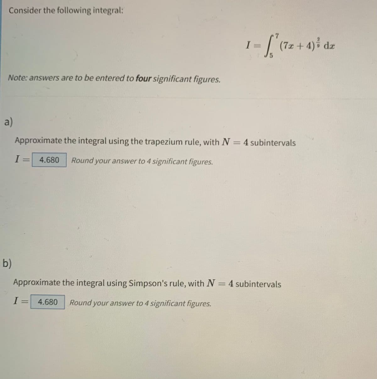 Consider the following integral:
["
5
Note: answers are to be entered to four significant figures.
a)
Approximate the integral using the trapezium rule, with N = 4 subintervals
I
= 4.680 Round your answer to 4 significant figures.
b)
Approximate the integral using Simpson's rule, with N = 4 subintervals
I
-
4.680 Round your answer to 4 significant figures.
I
=
(7x+4) ³ d
dx