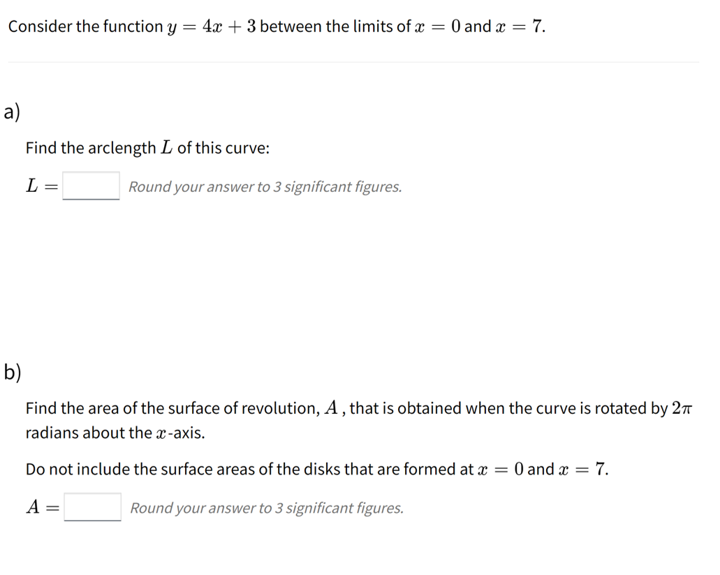 Consider the function y = 4x + 3 between the limits of x = 0 and x = 7.
a)
Find the arclength L of this curve:
L =
Round your answer to 3 significant figures.
b)
Find the area of the surface of revolution, A , that is obtained when the curve is rotated by 27
radians about the x-axis.
Do not include the surface areas of the disks that are formed at x = 0 and x = 7.
A =
Round your answer to 3 significant figures.
