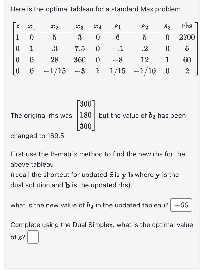 Here is the optimal tableau for a standard Max problem.
Z X1
0
1
0
X2
X3
X4
81
82
83
5
3
0 6
5
0
.3
7.5
0 -.1
.2
0
0
28
360 0 -8
12
1
0 -1/15 -3 1 1/15 -1/10 0
0
The original rhs was
changed to 169.5
rhs
2700
6
60
2
[300]
180 but the value of ba has been
300
First use the B-matrix method to find the new rhs for the
above tableau
(recall the shortcut for updated ž is y b where y is the
dual solution and b is the updated rhs).
what is the new value of b2 in the updated tableau? -66
Complete using the Dual Simplex. what is the optimal value
of z? □