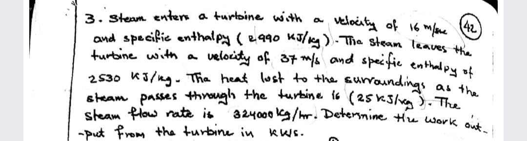 3. Steam enters a turtsine with a
and specifie enthalpy ( e990 KT/ng). The steam leaves .
turbine with a
steam flow rate is 324000 kg/hr. Detersnine Hue work out-
42
velociting of 16 mfane
velocity of 37 ms and specfic enthal py of
2530 K3/ng. Tha heat lust to the surroundings
steam passes thirough the turbine is (25 K3/xg). The
as the
KWs.
-Put From the turbine in
