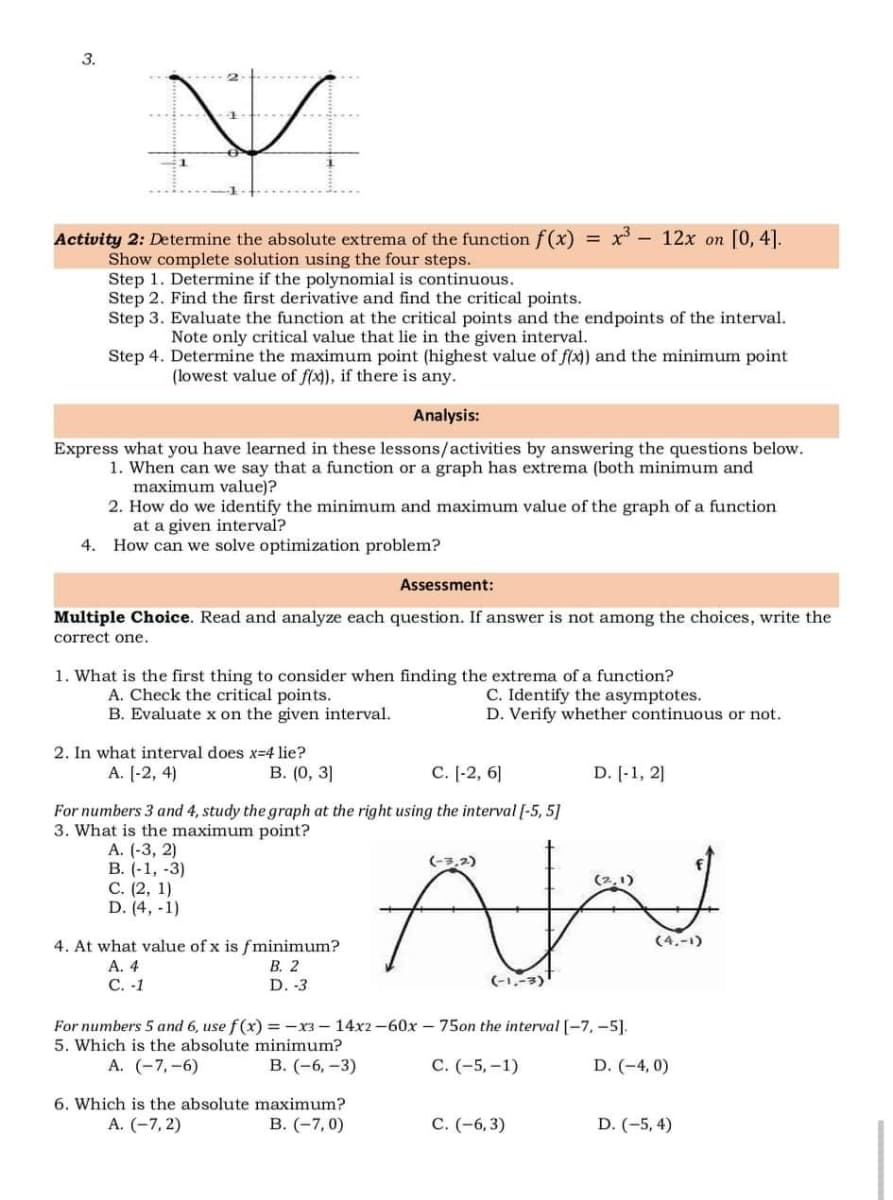 3.
Activity 2: Determine the absolute extrema of the function f(x)
= x - 12x on [0, 4].
Show complete solution using the four steps.
Step 1. Determine if the polynomial is continuous.
Step 2. Find the first derivative and find the critical points.
Step 3. Evaluate the function at the critical points and the endpoints of the interval.
Note only critical value that lie in the given interval.
Step 4. Determine the maximum point (highest value of f(x)) and the minimum point
(lowest value of f(x), if there is any.
Analysis:
Express what you have learned in these lessons/activities by answering the questions below.
1. When can we say that a function or a graph has extrema (both minimum and
maximum value)?
2. How do we identify the minimum and maximum value of the graph of a function
at a given interval?
4. How can we solve optimization problem?
Assessment:
Multiple Choice. Read and analyze each question. If answer is not among the choices, write the
correct one.
1. What is the first thing to consider when finding the extrema of a function?
A. Check the critical points.
B. Evaluate x on the given interval.
C. Identify the asymptotes.
D. Verify whether continuous or not.
2. In what interval does x-4 lie?
A. [-2, 4)
В. (0, 3]
С. [-2, 6]
D. [-1, 2]
For numbers 3 and 4, study the graph at the right using the interval [-5, 5]
3. What is the maximum point?
A. (-3, 2)
В. (-1, -3)
С. (2, 1)
D. (4, -1)
(-3,2)
(4.-1)
4. At what value of x is fminimum?
В. 2
А. 4
С. -1
D. -3
(-1,-3)
For numbers 5 and 6, use f(x) = -x3 – 14x2 -60x – 75on the interval [-7, -5].
5. Which is the absolute minimum?
A. (-7,-6)
В. (-6, -3)
С. (-5,-1)
D. (-4, 0)
6. Which is the absolute maximum?
А. (-7, 2)
В. (-7, 0)
С. (-6, 3)
D. (-5, 4)
