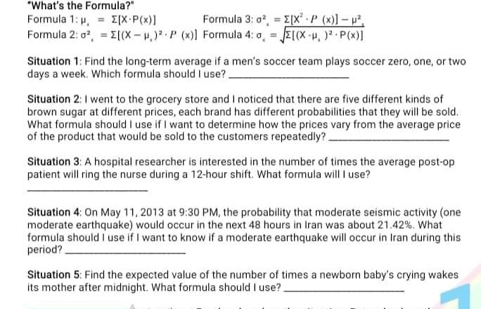 "What's the Formula?"
Formula 1: p, [X-P(x)]
Formula 3: o*, = E[x* P (x)] – p²,
Formula 2: o, = E[(X-.) P (x)] Formula 4: a, E((X-p, ) P(x)]
Situation 1: Find the long-term average if a men's soccer team plays soccer zero, one, or two
days a week. Which formula should I use?.
Situation 2: I went to the grocery store and I noticed that there are five different kinds of
brown sugar at different prices, each brand has different probabilities that they will be sold.
What formula should I use if I want to determine how the prices vary from the average price
of the product that would be sold to the customers repeatedly?.
Situation 3: A hospital researcher is interested in the number of times the average post-op
patient will ring the nurse during a 12-hour shift. What formula will I use?
Situation 4: On May 11, 2013 at 9:30 PM, the probability that moderate seismic activity (one
moderate earthquake) would occur in the next 48 hours in Iran was about 21.42 %. What
formula should I use if I want to know if a moderate earthquake will occur in Iran during this
period?.
Situation 5: Find the expected value of the number of times a newborn baby's crying wakes
its mother after midnight. What formula should I use?.
