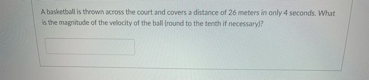 A basketball is thrown across the court and covers a distance of 26 meters in only 4 seconds. What
is the magnitude of the velocity of the ball (round to the tenth if necessary)?
