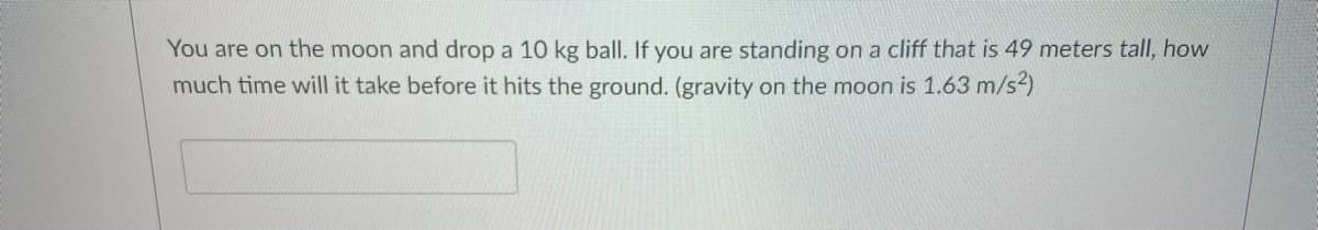 You are on the moon and drop a 10 kg ball. If you are standing on a cliff that is 49 meters tall, how
much time will it take before it hits the ground. (gravity on the moon is 1.63 m/s2)
