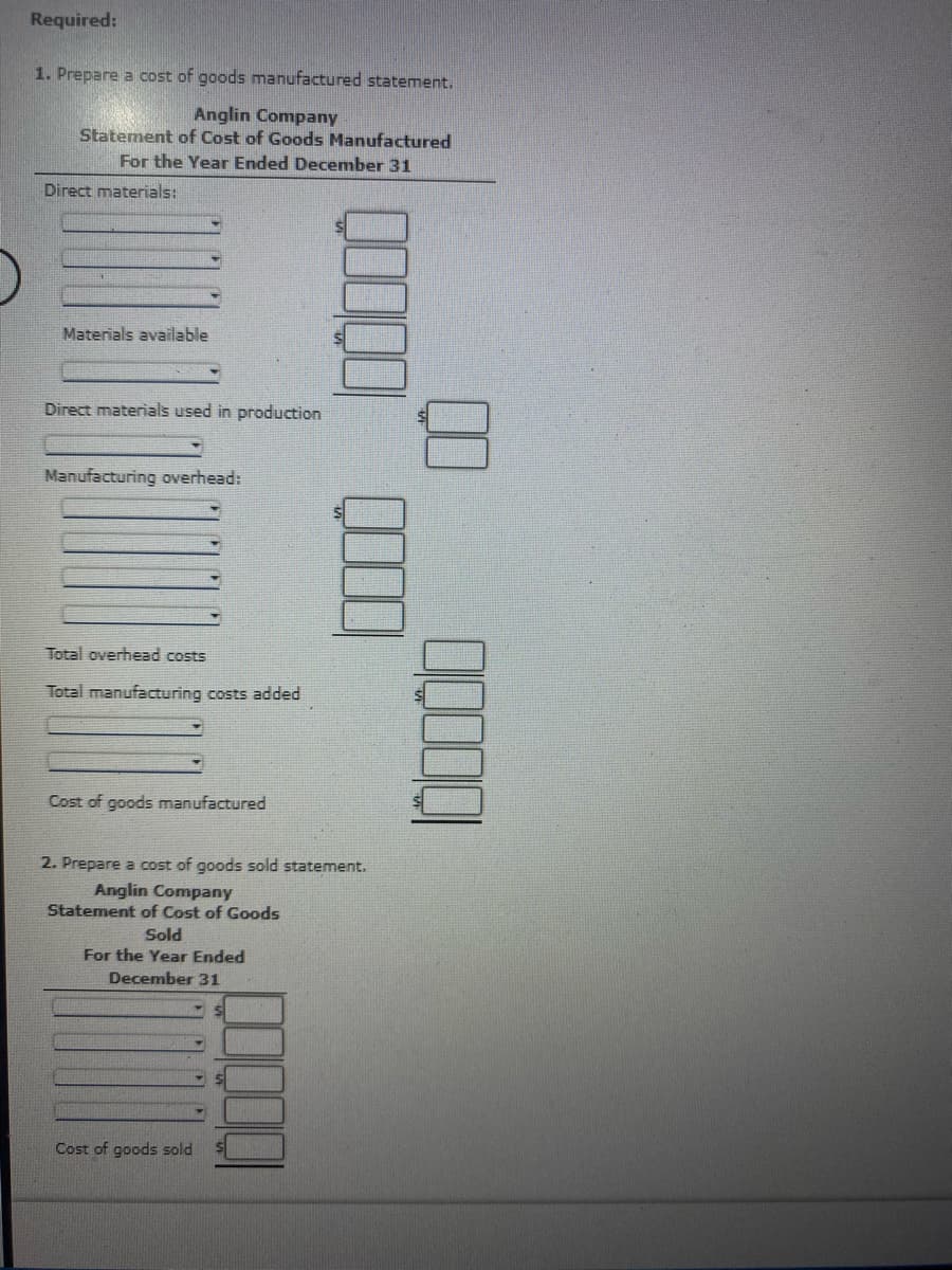 Required:
1. Prepare a cost of goods manufactured statement.
Anglin Company
Statement of Cost of Goods Manufactured
For the Year Ended December 31
Direct materials:
Materials available
Direct materials used in production
Manufacturing overhead:
Total overhead costs
Total manufacturing costs added
Cost of goods manufactured
2. Prepare a cost of goods sold statement.
Anglin Company
Statement of Cost of Goods
Sold
For the Year Ended
December 31
Cost of goods sold
