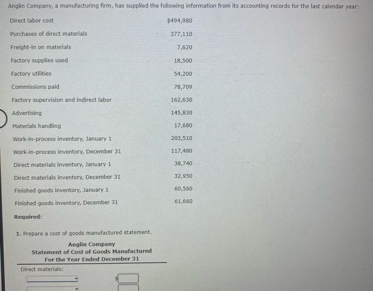 Anglin Company, a manufacturing firm, has supplied the following information from its accounting records for the last calendar year:
Direct labor cost
$494,980
Purchases of direct materials
377,110
Freight-in on materials
7,620
Factory supplies used
18,500
Factory utilities
54,200
Commissions paid
78,709
Factory supervision and indirect labor
162,630
Advertising
145,830
Materials handling
17,680
Work-in-process inventory, January 1
203,510
Work-in-process inventory, December 31
117,480
Direct materials inventory, January 1
38,740
Direct materials inventory, December 31
32,950
Finished goods inventory, January 1
60,560
Finished goods inventory, December 31
61,660
Required:
1. Prepare a cost of goods manufactured statement.
Anglin Company
Statement of Cost of Goods Manufactured
For the Year Ended December 31
Direct materials:
