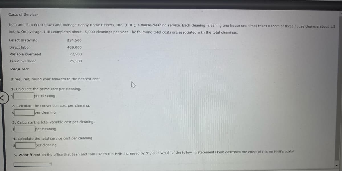 Costs of Services
Jean and Tom Perritz own and manage Happy Home Helpers, Inc. (HHH), a house-cleaning service. Each cleaning (cleaning one house one time) takes a team of three house cleaners about 1.5
hours. On average, HHH completes about 15,000 cleanings per year. The following total costs are associated with the total cleanings:
Direct materials
$34,500
Direct labor
489,000
Variable overhead
22,500
Fixed overhead
25,500
Required:
If required, round your answers to the nearest cent.
1. Calculate the prime cost per cleaning.
per cleaning
2. Calculate the conversion cost per cleaning.
per cleaning
3. Calculate the total variable cost per cleaning.
per cleaning
4. Calculate the total service cost per cleaning.
per cleaning
5. What if rent on the office that Jean and Tom use to run HHH increased by $1,500? Which of the following statements best describes the effect of this on HHH's costs?
