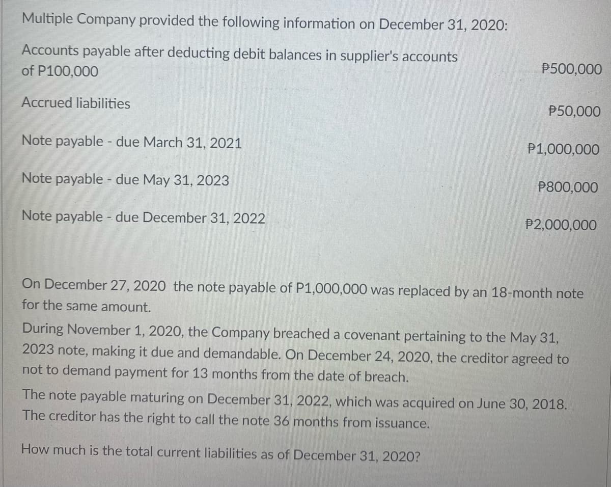 Multiple Company provided the following information on December 31, 2020:
Accounts payable after deducting debit balances in supplier's accounts
of P100,000
P500,000
Accrued liabilities
P50,000
Note payable - due March 31, 2021
P1,000,000
Note payable - due May 31, 2023
P800,000
Note payable - due December 31, 2022
P2,000,000
On December 27, 2020 the note payable of P1,000,000 was replaced by an 18-month note
for the same amount.
During November 1, 2020, the Company breached a covenant pertaining to the May 31,
2023 note, making it due and demandable. On December 24, 2020, the creditor agreed to
not to demand payment for 13 months from the date of breach.
The note payable maturing on December 31, 2022, which was acquired on June 30, 2018.
The creditor has the right to call the note 36 months from issuance.
How much is the total current liabilities as of December 31, 202O?
