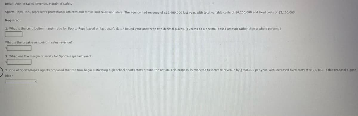 Break-Even in Sales Revenue, Margin of Safety
Sports-Reps, Inc., represents professional athletes and movie and television stars. The agency had revenue of $12,400,000 last year, with total variable costs of $6,200,000 and fixed costs of $2,100,000.
Required:
1. What is the contribution margin ratio for Sports-Reps based on last year's data? Round your answer to two decimal places. (Express as a decimal-based amount rather than a whole percent.)
What is the break-even point in sales revenue?
2. What was the margin of safety for Sports-Reps last year?
3. One of Sports-Reps's agents proposed that the firm begin cultivating high school sports stars around the nation. This proposal is expected to increase revenue by $250,000 per year, with increased fixed costs of $123,400. Is this proposal a good
idea?
