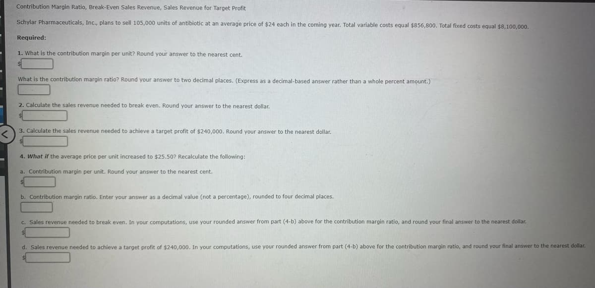 Contribution Margin Ratio, Break-Even Sales Revenue, Sales Revenue for Target Profit
Schylar Pharmaceuticals, Inc., plans to sell 105,000 units of antibiotic at an average price of $24 each in the coming year. Total variable costs equal $856,800. Total fixed costs equal $8,100,000.
Required:
1. What is the contribution margin per unit? Round your answer to the nearest cent.
What is the contribution margin ratio? Round your answer to two decimal places. (Express as a decimal-based answer rather than a whole percent amount.)
2. Calculate the sales revenue needed to break even. Round your answer to the nearest dollar.
3. Calculate the sales revenue needed to achieve a target profit of $240,000. Round your answer to the nearest dollar.
4. What if the average price per unit increased to $25.50? Recalculate the following:
a. Contribution margin per unit. Round your answer to the nearest cent.
b. Contribution margin ratio. Enter your answer as a decimal value (not a percentage), rounded to four decimal places.
c. Sales revenue needed to break even. In your computations, use your rounded answer from part (4-b) above for the contribution margin ratio, and round your final answer to the nearest dollar.
d. Sales revenue needed to achieve a target profit of $240,000. In your computations, use your rounded answer from part (4-b) above for the contribution margin ratio, and round your final answer to the nearest dollar.
