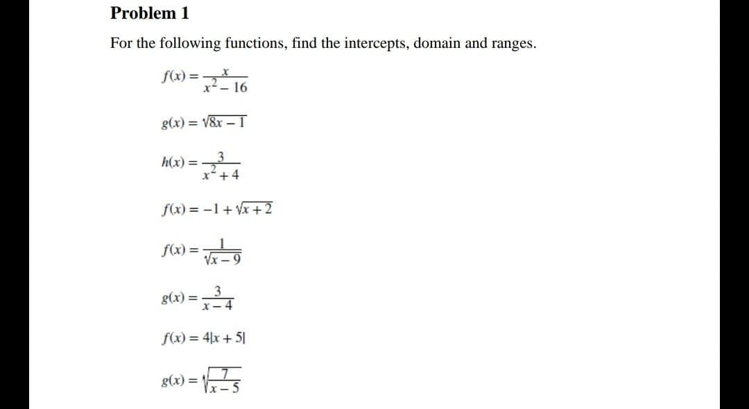 Problem 1
For the following functions, find the intercepts, domain and ranges.
f(x) =
x- 16
g(x) = V&x – 1
h(x) =
x+4
f(x) = -1+ Vx +2
f(x) =
g(x) =
f(x) = 4|x + 5|
g(x) = 5
