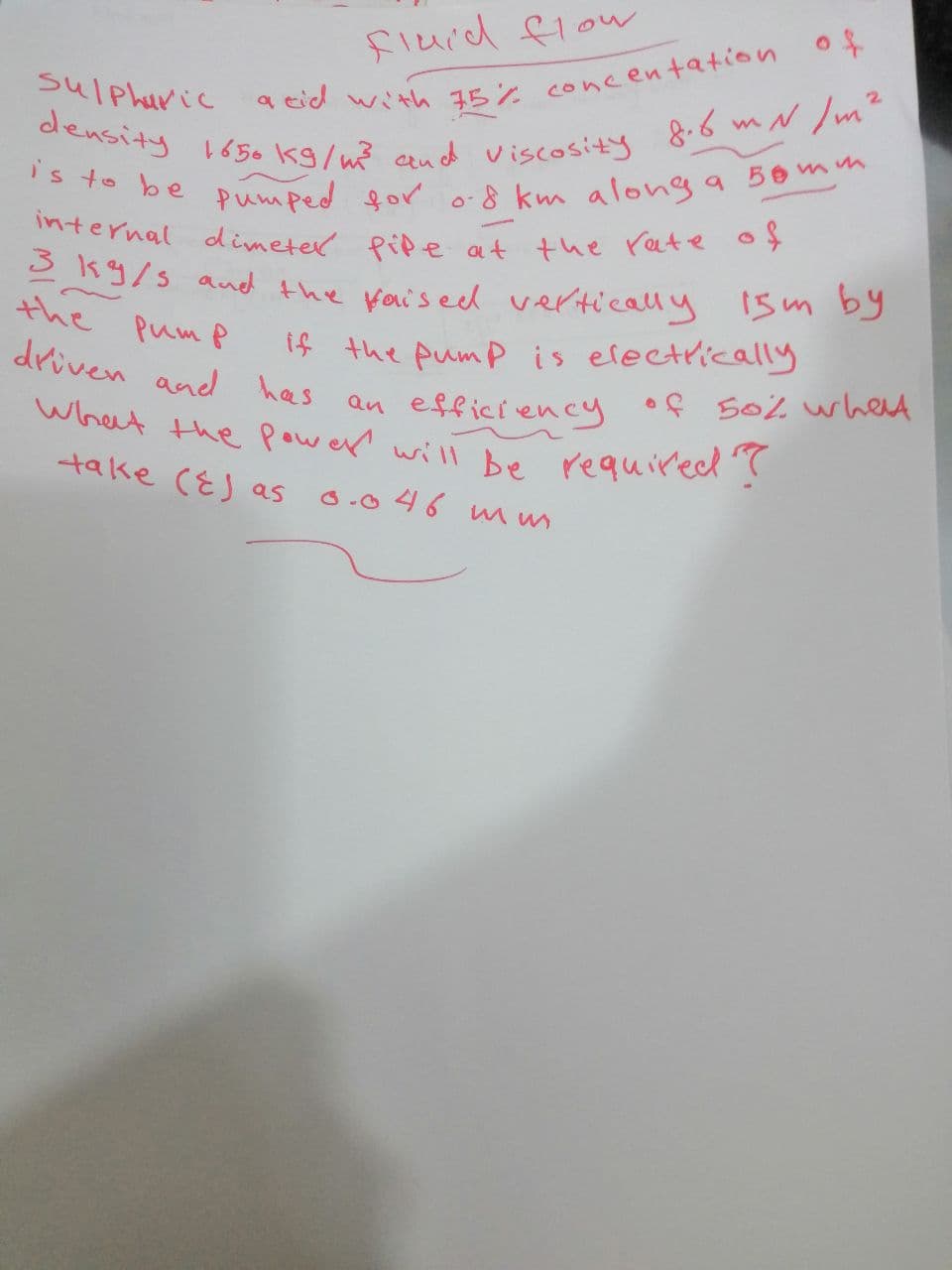 fluid flow
sulphuric
acid with 75% concentation of
density 1650 kg/m³ and viscosity 8.6 m N/m².
is to be pumped for 0.8 km along a 50mm
internal dimeter pipe at the rate of
3 kg/s and the faised vertically 15m by
the
рит р
driven and has
If the pump is electrically
efficiency
an
What the power will be required?
take (E) as
0.046 m us
of 50% what