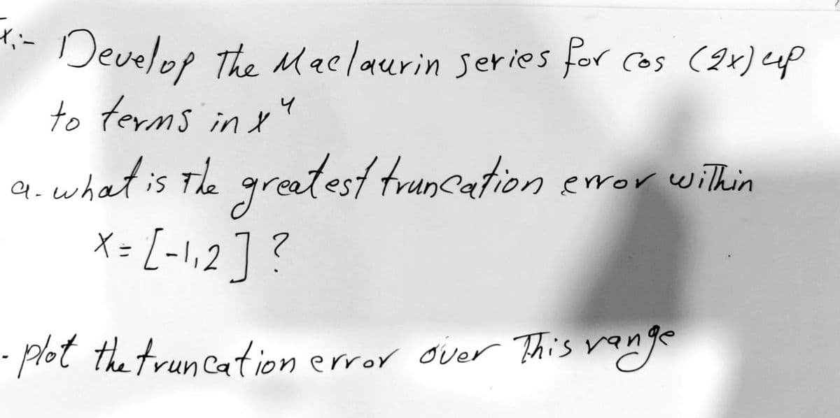 X:-
- Develop the Maclaurin series for cos (2x) up
to terms in x
4
a. what is the greatest truncation error within
X = [-1₁2] ?
- plot the truncation
error over This range