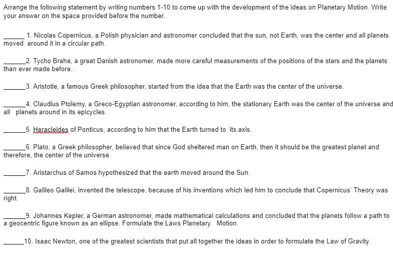 Arrange the following statement by writing numbers 1-10 to come up with the development of the ideas on Planetary Motion. Write
your answer on the space provided before the number.
1. Nicolas Copernicus, a Polish physician and astronomer concluded that the sun, not Earth, was the center and all planets
moved around it in a circular path.
2. Tycho Brahe, a great Danish astronomer, made more careful measurements of the positions of the stars and the planets
than ever made before..
_3. Aristotle, a famous Greek philosopher, started from the idea that the Earth was the center of the universe.
4. Claudius Ptolemy, a Greco-Egyptian astronomer, according to him, the stationary Earth was the center of the universe and
all planets around in its epicycles.
_5. Heracleides of Ponticus, according to him that the Earth turned to its axis.
_6. Plato, a Greek philosopher, believed that since God sheltered man on Earth, then it should be the greatest planet and
therefore, the center of the universe.
_7. Aristarchus of Samos hypothesized that the earth moved around the Sun.
_8. Galileo Galilei, invented the telescope, because of his inventions which led him to conclude that Copernicus' Theory was
right.
_9. Johannes Kepler, a German astronomer, made mathematical calculations and concluded that the planets follow a path to
a geocentric figure known as an ellipse. Formulate the Laws Planetary Motion.
10. Isaac Newton, one of the greatest scientists that put all together the ideas in order to formulate the Law of Gravity.
