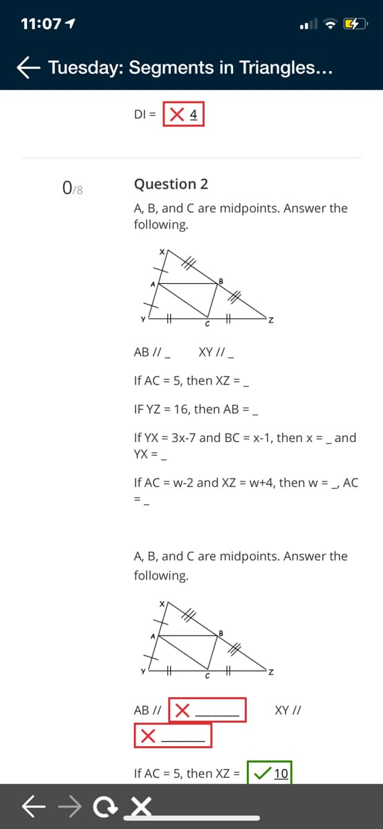 11:07 1
Tuesday: Segments in Triangles...
DI = X 4
0/8
Question 2
A, B, and C are midpoints. Answer the
following.
%23
AB // _
XY // _
If AC = 5, then XZ =
IF YZ = 16, then AB = _
If YX = 3x-7 and BC = x-1, then x = _ and
YX = _
If AC = w-2 and XZ = w+4, then w = _, AC
A, B, and C are midpoints. Answer the
following.
AB //X
XY //
If AC = 5, then XZ =
10
