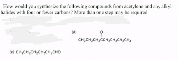 How would you synthesize the following compounds from acctylene and any alkyl
halides with four or fewer carbons? More than one step may be required.
(d)
CH3CH2CH2CH2CH2CH2CH3
(e) CH3CH2CH2CH2CH2CHO
