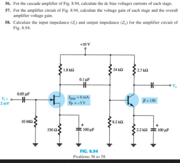 56. For the cascade amplifier of Fig. 8.94, calculate the de bias voltages currents of cach stage.
57. For the amplifier circuit of Fig. 8.94, calculate the voltage gain of cach stage and the overall
amplifier voltage gain.
58. Calculate the input impedance (Z,) and output impedance (Z,) for the amplifier circuit of
Fig. 8.94.
+10 V
24 ka
2.7 k2
1.8 ks
0.1 µF
0.05 µF
Ipss = 6 mA
V =-3 V
B = 150
2 mV
10 MQ
8.2 kn
330 2
100 µF
2.2 ka
100 μF
FIG. 8.94
Problems 56 to 58.
