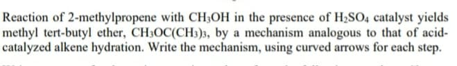 Reaction of 2-methylpropene with CH3OH in the presence of H2S04 catalyst yields
methyl tert-butyl ether, CH3OC(CH3)3, by a mechanism analogous to that of acid-
catalyzed alkene hydration. Write the mechanism, using curved arrows for each step.
