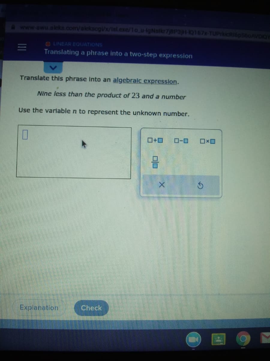 www.awu.alcks.com/aleksogUx/isl.exe/1o_u IgNslkr7j8P3jH-HQ167x-TUPrkicRI6pS60AVDIOY
O LINEAR EQUATIONS
Translating a phrase into a two-step expression
Translate this phrase Into an algebralc expression.
Nine less than the product of 23 and a number
Use the variable n to represent the unknown number.
ロ+ロ
ローロ
Explanation
Check
