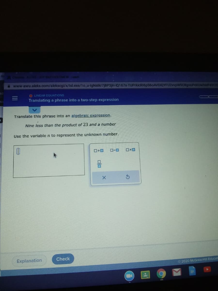 Cheome ALEKS JOY BARTOLOMEW-Leam
A www-awu.aleks.com/alekscgi/x/Isl.exe/1o_u-lgNslkr7j8P3jH-IQ167X-TUPrkicRI6pS60AVDIQYFU2vvpwsC8gnoPexuwhteP4YrZE
O LINEAR EQUATIONS
Translating a phrase into a two-step expression
Translate this phrase Into an algebraic expression.
Nine less than the product of 23 and a number
Use the variable n to represent the unknown number.
O-0
Explanation
Check
2020 McGraw-Hill Educati
olo
II
