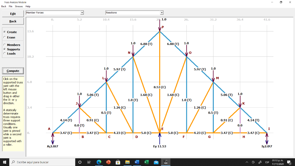 Truss Analysis Module
Back File Stresses Help
Edit
Member Forces
Reactions
0.
5.2
10.4
15.6
20. 1.0
26.
31.2
36.4
41.6
Back
P
* Create
13.6
Erase
1.0
6.88 (1)
6.88 (T)
1.0
C Members
* Supports
C Loads
N
10.2
Compute
1.0
5.97 (1)
5.97 (T)
1.0
Cick on the
supported truss
joint with the
left mouse
button and
drag in ether
the X- or y
direction.
6.8
8.53 (C)
1.0
5.06 (T)
1.68 (C)
1.68 (C)
5.06 (T)
1.0
1.0 (T)
1.0 (T)
K
1.26 (C)
0.5 (T)
1.26 (C)
0.5 (T)
3.4
A staticaly
determinate
truss requires
three support
condtions.
Usualy one
joint is pinned
whie a second
joint is
supported with
a roler.
4.14 (T)
0.91 (C)
0.91 (C)
4.14 (T)
0.0 (T)
0.0
-3.47 (C)
VE
5.0 (C)-
-3.47 (C)-
B
4.23 (C)
-5.0 (C)-
4.23 (C)
-3.47 (C)
0.
- –
G
3.47 (C)-
D
F
H
A12.027
Ey 11.53
Iy2.027
01:13 p. m.
P Escribe aquí para buscar
ESP
17/11/2020
