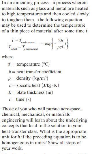 In an annealing process-a process wherein
materials such as glass and metal are heated
to high temperatures and then cooled slowly
to toughen them-the following equation
may be used to determine the temperature
of a thin piece of material after some time t.
T-T
2h
environment
exp
pcL
T.
initial
environment
where
T = temperature (°C)
h= heat transfer coefficient
p= density (kg/m³)
c= specific heat (J/kg - K)
L= plate thickness (m)
t = time (s)
Those of you who will pursue aerospace,
chemical, mechanical, or materials
engineering will learn about the underlying
concepts that lead to the solution in your
heat-transfer class. What is the appropriate
unit for h if the preceding equation is to be
homogeneous in units? Show all steps of
your work.
