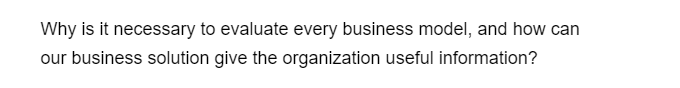 Why is it necessary to evaluate every business model, and how can
our business solution give the organization useful information?