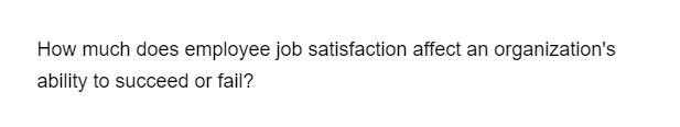 How much does employee job satisfaction affect an organization's
ability to succeed or fail?