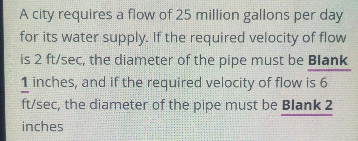 A city requires a flow of 25 million gallons per day
for its water supply. If the required velocity of flow
is 2 ft/sec, the diameter of the pipe must be Blank
1 inches, and if the required velocity of flow is 6
ft/sec, the diameter of the pipe must be Blank 2
inches
