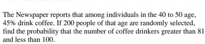 The Newspaper reports that among individuals in the 40 to 50 age,
45% drink coffee. If 200 people of that age are randomly selected,
find the probability that the number of coffee drinkers greater than 81
and less than 100.
