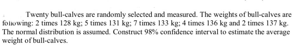 Twenty bull-calves are randomly selected and measured. The weights of bull-calves are
folowing: 2 times 128 kg; 5 times 131 kg; 7 times 133 kg; 4 times 136 kg and 2 times 137 kg.
The normal distribution is assumed. Construct 98% confidence interval to estimate the average
weight of bull-calves.
