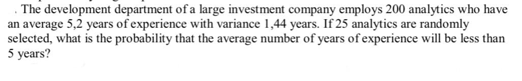 . The development department of a large investment company employs 200 analytics who have
an average 5,2 years of experience with variance 1,44 years. If 25 analytics are randomly
selected, what is the probability that the average number of years of experience will be less than
5 years?
