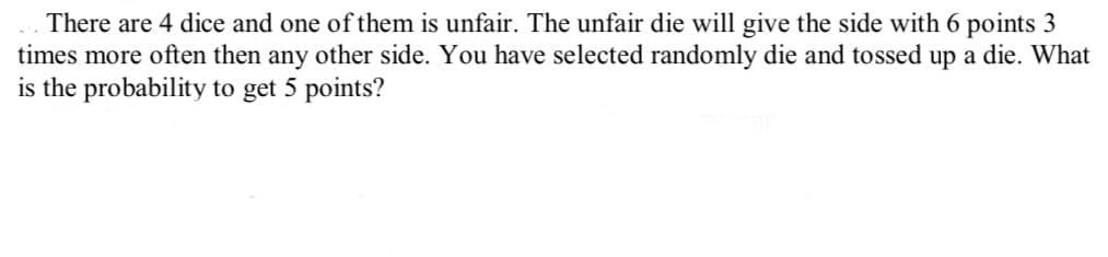 There are 4 dice and one of them is unfair. The unfair die will give the side with 6 points 3
times more often then any other side. You have selected randomly die and tossed up a die. What
is the probability to get 5 points?
