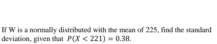 If W is a normally distributed with the mean of 225, find the standard
deviation, given that P(X < 221) = 0.38.
