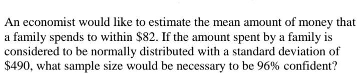 An economist would like to estimate the mean amount of money that
a family spends to within $82. If the amount spent by a family is
considered to be normally distributed with a standard deviation of
$490, what sample size would be necessary to be 96% confident?
