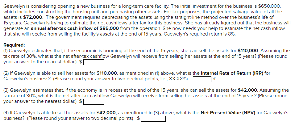 Gaewelyn is considering opening a new business for a long-term care facility. The initial investment for the business is $650,000,
which includes constructing the housing unit and purchasing other assets. For tax purposes, the projected salvage value of all the
assets is $72,000. The government requires depreciating the assets using the straight-line method over the business's life of
15 years. Gaewelyn is trying to estimate the net cashflows after tax for this business. She has already figured out that the business will
generate an annual after-tax cash inflow of $85,000 from the operation. She now needs your help to estimate the net cash inflow
that she will receive from selling the facility's assets at the end of 15 years. Gaewelyn's required return is 8%.
Required:
(1) Gaewelyn estimates that, if the economic is booming at the end of the 15 years, she can sell the assets for $110,000. Assuming the
tax rate of 30%, what is the net after-tax cashflow Gaewelyn will receive from selling her assets at the end of 15 years? (Please round
your answer to the nearest dollar.) $
(2) If Gaewelyn is able to sell her assets for $110,000, as mentioned in (1) above, what is the Internal Rate of Return (IRR) for
Gaewelyn's business? (Please round your answer to two decimal points, i.e., XX.XX%)
%
(3) Gaewelyn estimates that, if the economy is in recess at the end of the 15 years, she can sell the assets for $42,000. Assuming the
tax rate of 30%, what is the net after-tax cashflow Gaewelyn will receive from selling her assets at the end of 15 years? (Please round
your answer to the nearest dollar) $[
(4) If Gaewelyn is able to sell her assets for $42,000, as mentioned in (3) above, what is the Net Present Value (NPV) for Gaewelyn's
business? (Please round your answer to two decimal points) $