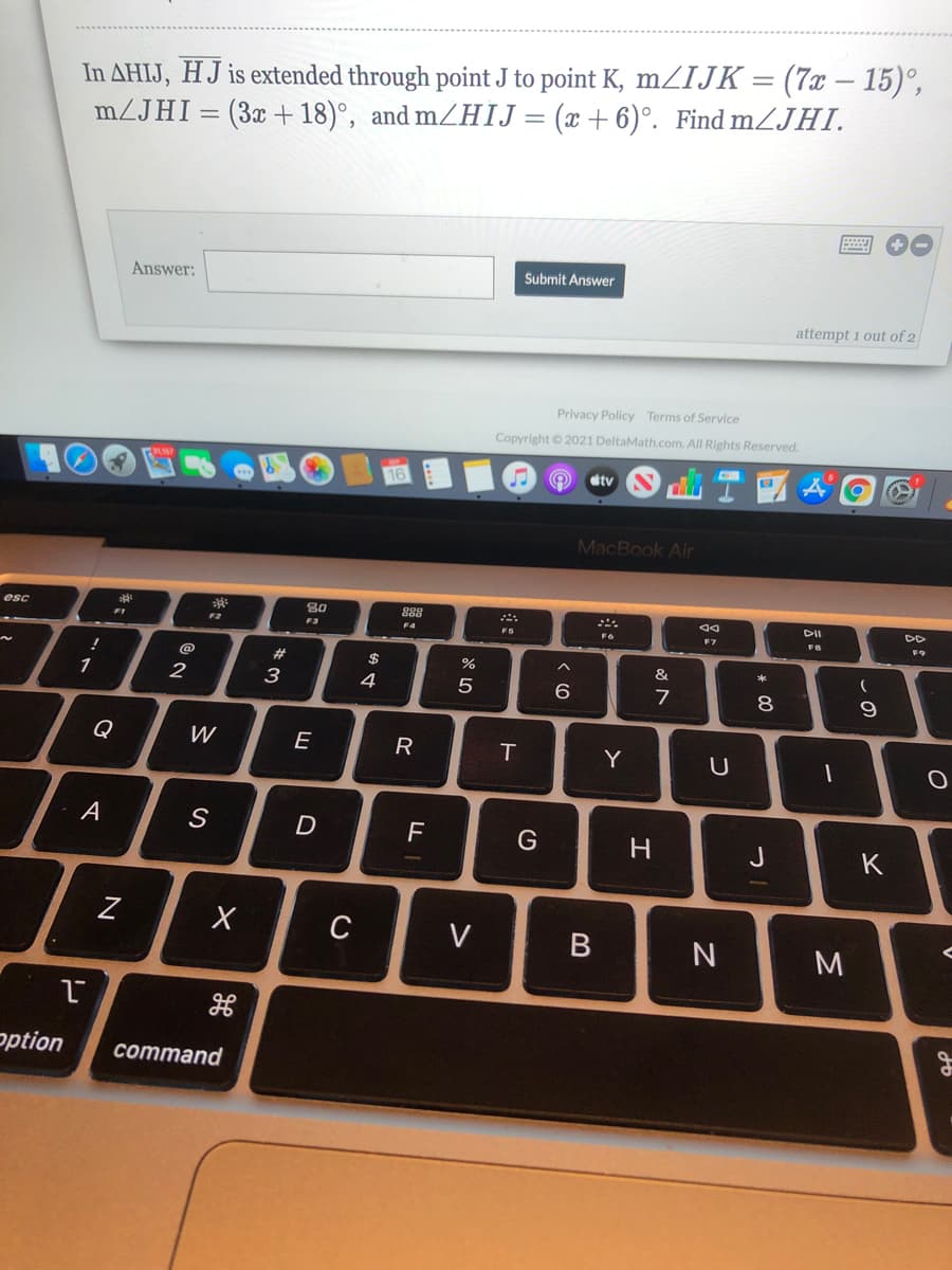 In AHIJ, HJ is extended through point J to point K, mZIJK = (7x – 15)°,
(x + 6)°. Find mZJHI.
|
mZJHI
(3x +18)°, and mZHIJ
%D
Submit Answer
Answer:
attempt 1 out of 2
Privacy Policy Terms of Service
Copyright © 2021 DeltaMath.com. All Rights Reserved.
tv
MacBook Air
esc
80
888
DII
F1
F2
F3
F4
F7
FB
#
2$
&
1
3
4
5
7
8
Q
W
E
R
Y
A
F
G
J
K
C
V
N
M
ption
command
この
* 00
つ
エ
B

