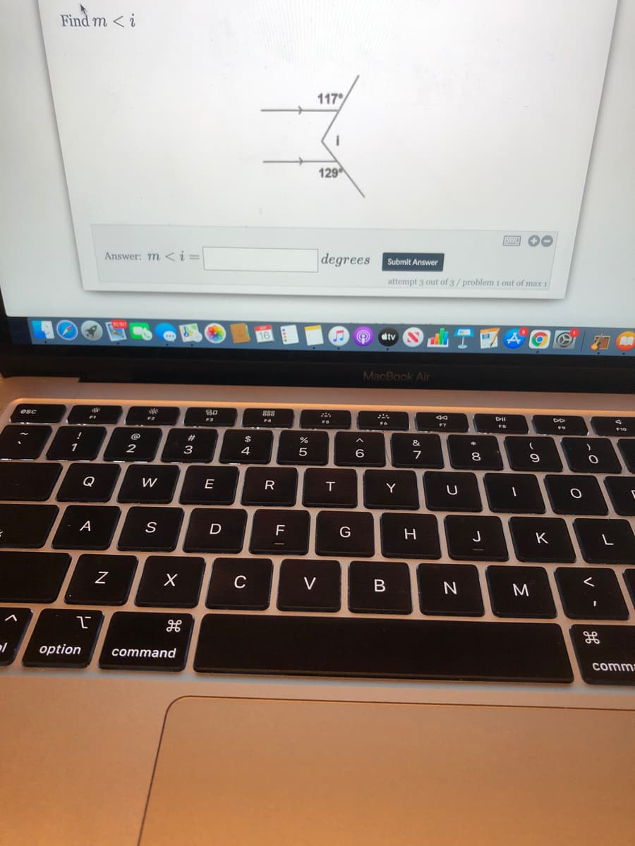 Find m < i
117
129
Answer: m < i =
degrees
Submit Answer
attempt 3 out of 3/problem 1 out of max 1
tv
MacBook Air
esc
888
F3
F4
FS
F10
23
3
4
8
Q
E
R
Y
U
A
D
G
H
J
K
C
V
M
option
command
comm
