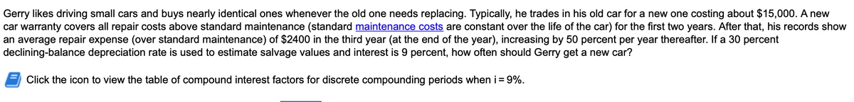 Gerry likes driving small cars and buys nearly identical ones whenever the old one needs replacing. Typically, he trades in his old car for a new one costing about $15,000. A new
car warranty covers all repair costs above standard maintenance (standard maintenance costs are constant over the life of the car) for the first two years. After that, his records show
an average repair expense (over standard maintenance) of $2400 in the third year (at the end of the year), increasing by 50 percent per year thereafter. If a 30 percent
declining-balance depreciation rate is used to estimate salvage values and interest is 9 percent, how often should Gerry get a new car?
Click the icon to view the table of compound interest factors for discrete compounding periods when i = 9%.