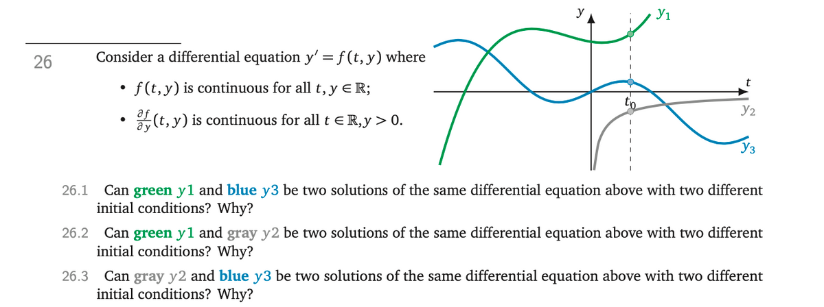 26
Consider a differential equation y'=f(t, y) where
f(t, y) is continuous for all t, y ER;
of(t, y) is continuous for all t € R,y > 0.
x
26.1 Can green yl and blue y3 be two solutions of the same differential equation above with two different
initial conditions? Why?
У1
●
Y₂
Уз
26.2 Can green y1 and gray y2 be two solutions of the same differential equation above with two different
initial conditions? Why?
26.3 Can gray y2 and blue y3 be two solutions of the same differential equation above with two different
initial conditions? Why?