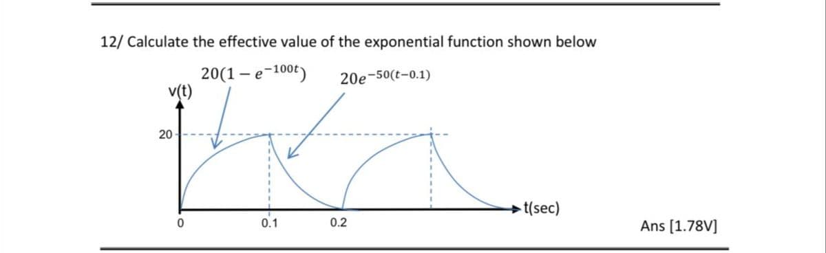 12/ Calculate the effective value of the exponential function shown below
20(1 – e-100t)
v(t)
20e-50(t-0.1)
20
t(sec)
0.2
Ans [1.78V]
0.1
