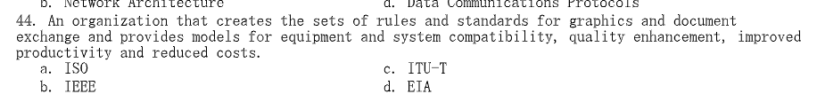 D. Network
.cations
toco
44. An organization that creates the sets of rules and standards for graphics and document
exchange and provides models for equipment and system compatibility, quality enhancement, improved
productivity and reduced costs.
a. ISO
b. IEEE
c. ITU-T
d. EIA