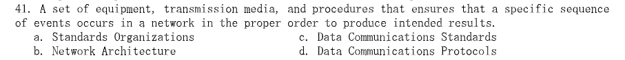 41. A set of equipment, transmission media, and procedures that ensures that a specific sequence
of events occurs in a network in the proper order to produce intended results.
c. Data Communications Standards
d. Data Communications Protocols
a. Standards Organizations
b. Network Architecture