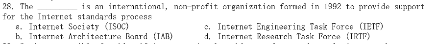 28. The
is an international, non-profit organization formed in 1992 to provide support
for the Internet standards process
a. Internet Society (ISOC)
b. Internet Architecture Board (IAB)
c. Internet Engineering Task Force (IETF)
d. Internet Research Task Force (IRTF)