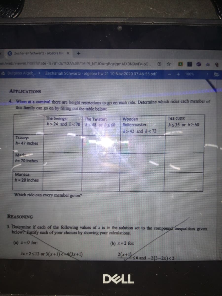 Zechariah Schwartz - algebra hw X
om/web/viewer.html?state=%7B"ids"%3A%5B"16if9_NTJOArgBgejgmAIX3N9wFe-00.
ABurgess Algeb. Zechariah Schwartz - algebra hw 21 10-Nov-2020 07-46-55.pdf
100%
1
APPLICATIONS
4. When at a camival there are height restrictions to go on each ride. Determine which rides cach member of
this family can go on by filling out the table below:
The Swings:
> 24 and k<70 > 48 or tS60
The Twister
Wooden
Tea cups:
Rollercoaster:
hs35 or h260
h> 42 and h<72
Tracey:
h= 47 inches
Mark
h=70 inches
Marissa:
h=28 inches
Which ride can every member go on?
REASONING
5. Determine if each of the following values of x is in the solution set to the compound inequalities given
below? Justify each of your choices by showing your calculations.
(a) x=0 for:
(b) x=2 for:
3x+2512 or 3(x+1)<4(3x+1)
2(x+1)
S6 and-2(3-2x)<2
DELL
