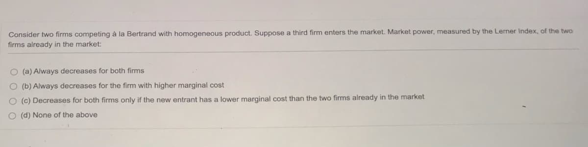 Consider two firms competing à la Bertrand with homogeneous product. Suppose a third firm enters the market. Market power, measured by the Lerner Index, of the two
firms already in the market:
O (a) Always decreases for both firms
O (b) Always decreases for the firm with higher marginal cost
O (c) Decreases for both firms only if the new entrant has a lower marginal cost than the two firms already in the market
O (d) None of the above
