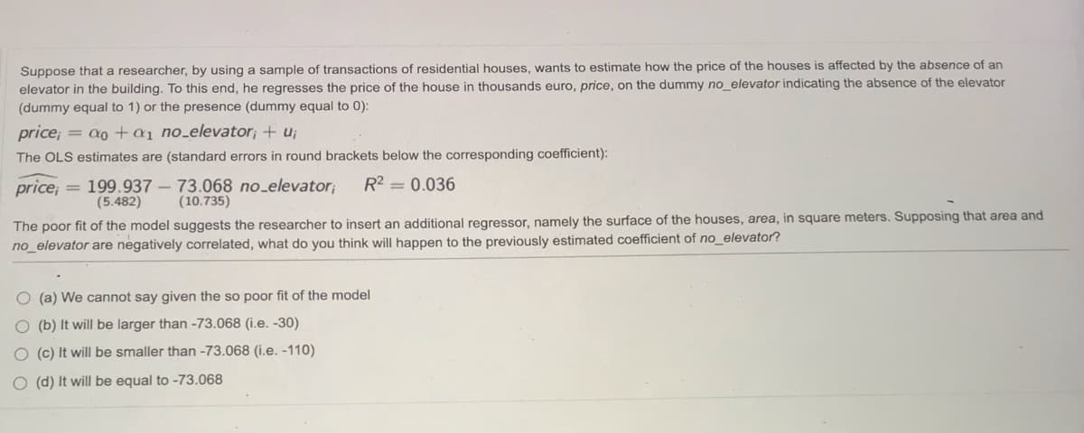 Suppose that a researcher, by using a sample of transactions of residential houses, wants to estimate how the price of the houses is affected by the absence of an
elevator in the building. To this end, he regresses the price of the house in thousands euro, price, on the dummy no_elevator indicating the absence of the elevator
(dummy equal to 1) or the presence (dummy equal to 0):
price; = a0 +a1 no_elevator; + u;
The OLS estimates are (standard errors in round brackets below the corresponding coefficient):
R2 = 0.036
price; = 199.937 - 73.068 no_elevator;
(10.735)
(5.482)
The poor fit of the model suggests the researcher to insert an additional regressor, namely the surface of the houses, area, in square meters. Supposing that area and
no_elevator are negatively correlated, what do you think will happen to the previously estimated coefficient of no_elevator?
O (a) We cannot say given the so poor fit of the model
O (b) It will be larger than -73.068 (i.e. -30)
O (c) It will be smaller than -73.068 (i.e. -110)
O (d) It will be equal to -73.068
